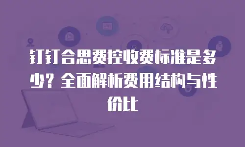 钉钉合思费控收费标准是多少？全面解析费用结构与性价比