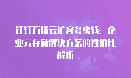 钉钉万搭云扩容多少钱：企业云存储解决方案的性价比解析
