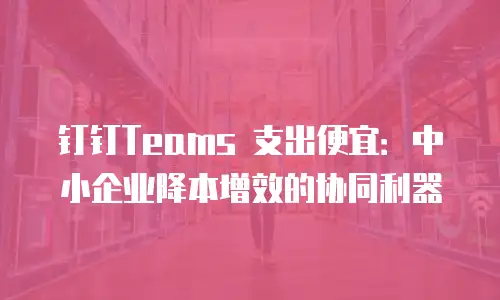 钉钉Teams 支出便宜：中小企业降本增效的协同利器
