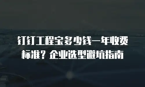 钉钉工程宝多少钱一年收费标准？企业选型避坑指南