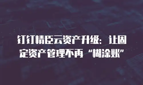 钉钉精臣云资产升级：让固定资产管理不再“糊涂账”