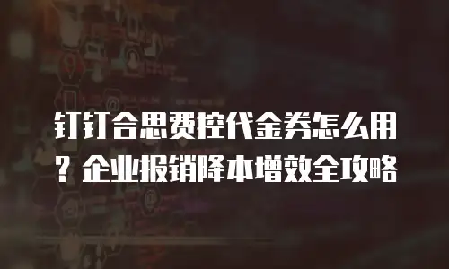 钉钉合思费控代金券怎么用？企业报销降本增效全攻略