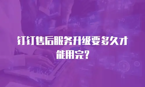 钉钉售后服务升级要多久才能用完？