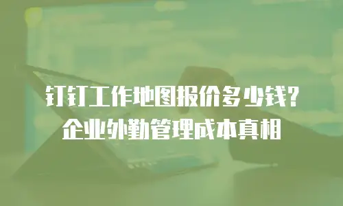 钉钉工作地图报价多少钱？企业外勤管理成本真相