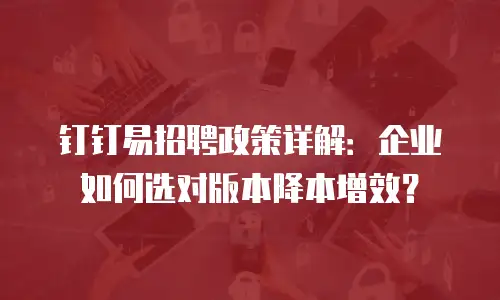 钉钉易招聘政策详解：企业如何选对版本降本增效？