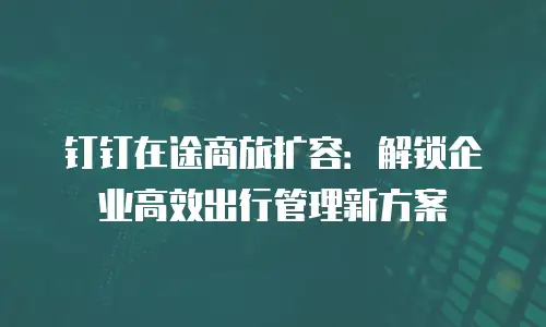 钉钉在途商旅扩容：解锁企业高效出行管理新方案