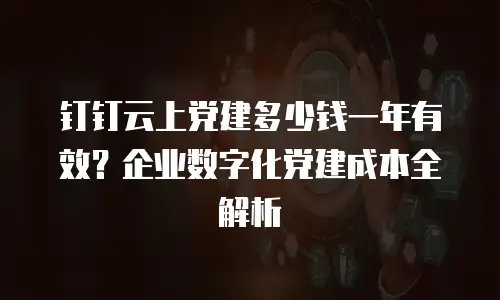 钉钉云上党建多少钱一年有效？企业数字化党建成本全解析