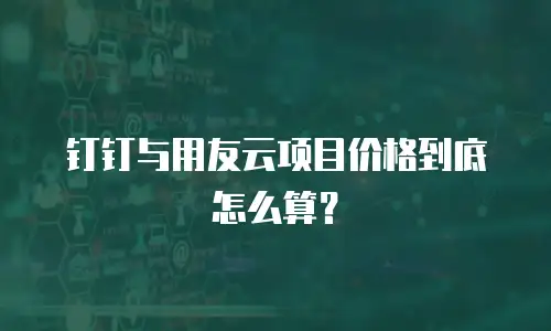 钉钉与用友云项目价格到底怎么算？
