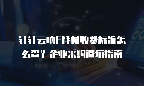 钉钉云呐E耗材收费标准怎么查？企业采购避坑指南