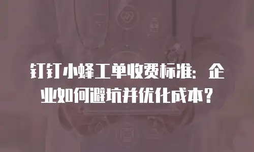 钉钉小蜂工单收费标准：企业如何避坑并优化成本？