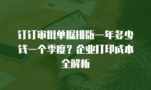 钉钉审批单据排版一年多少钱一个季度？企业打印成本全解析