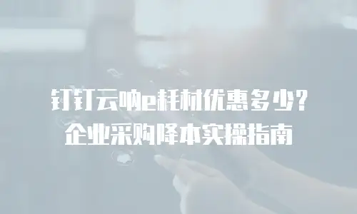 钉钉云呐e耗材优惠多少？企业采购降本实操指南