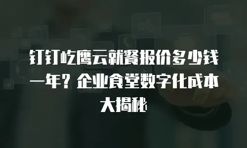 钉钉屹鹰云就餐报价多少钱一年？企业食堂数字化成本大揭秘