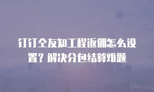 钉钉仝友知工程返佣怎么设置？解决分包结算难题
