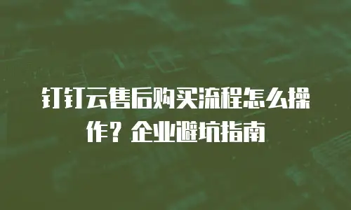 钉钉云售后购买流程怎么操作？企业避坑指南