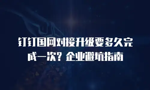 钉钉国网对接升级要多久完成一次？企业避坑指南