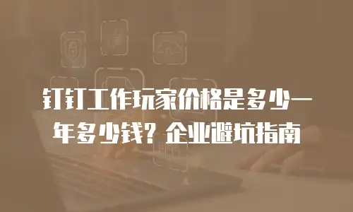 钉钉工作玩家价格是多少一年多少钱？企业避坑指南