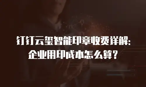 钉钉云玺智能印章收费详解：企业用印成本怎么算？