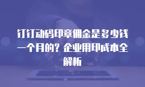 钉钉动码印章佣金是多少钱一个月的？企业用印成本全解析