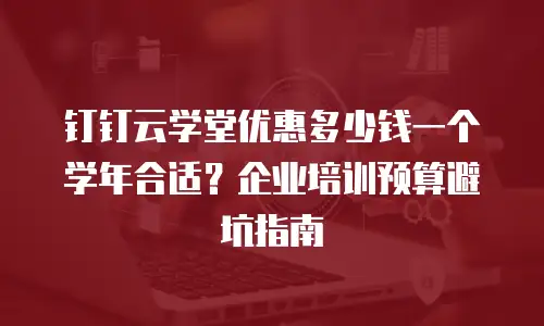 钉钉云学堂优惠多少钱一个学年合适？企业培训预算避坑指南