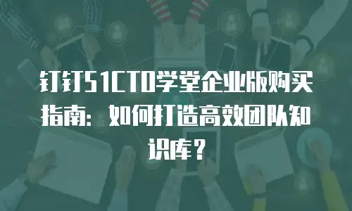 钉钉51CTO学堂企业版购买指南：如何打造高效团队知识库？