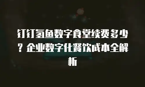 钉钉氢鱼数字食堂续费多少？企业数字化餐饮成本全解析