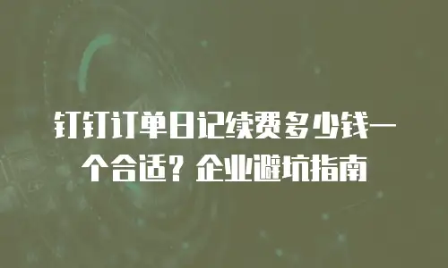 钉钉订单日记续费多少钱一个合适？企业避坑指南