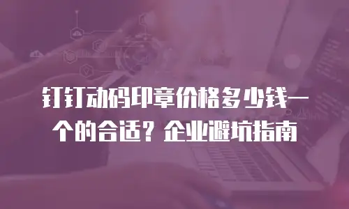 钉钉动码印章价格多少钱一个的合适？企业避坑指南