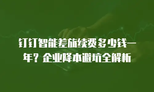 钉钉智能差旅续费多少钱一年？企业降本避坑全解析