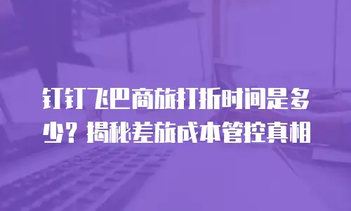 钉钉飞巴商旅打折时间是多少？揭秘差旅成本管控真相