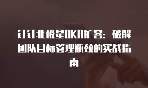 钉钉北极星OKR扩容：破解团队目标管理瓶颈的实战指南