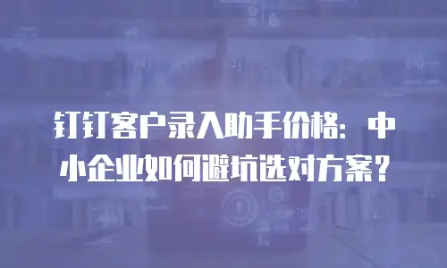 钉钉客户录入助手价格：中小企业如何避坑选对方案？