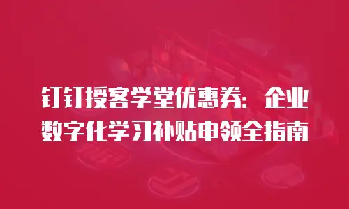 钉钉授客学堂优惠券：企业数字化学习补贴申领全指南
