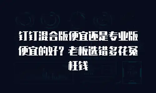 钉钉混合版便宜还是专业版便宜的好？老板选错多花冤枉钱