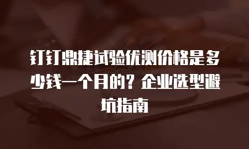钉钉鼎捷试验优测价格是多少钱一个月的？企业选型避坑指南