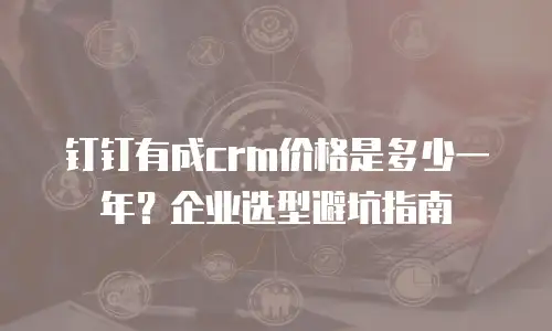 钉钉有成crm价格是多少一年？企业选型避坑指南