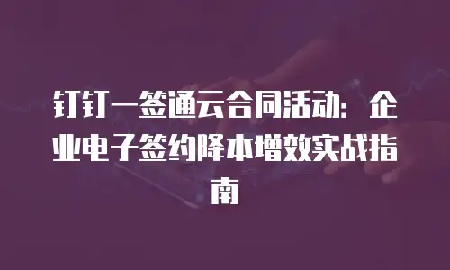 钉钉一签通云合同活动：企业电子签约降本增效实战指南