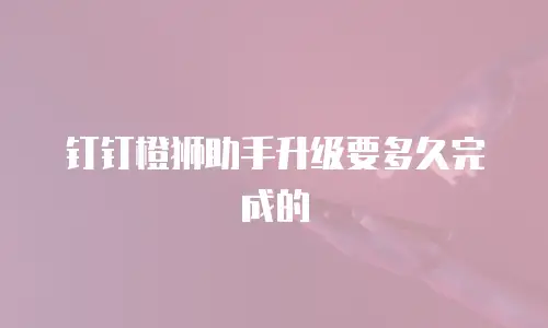 钉钉橙狮助手升级要多久完成的