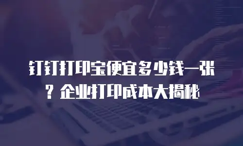 钉钉打印宝便宜多少钱一张？企业打印成本大揭秘