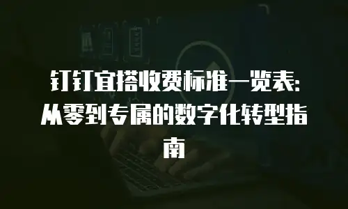 钉钉宜搭收费标准一览表：从零到专属的数字化转型指南