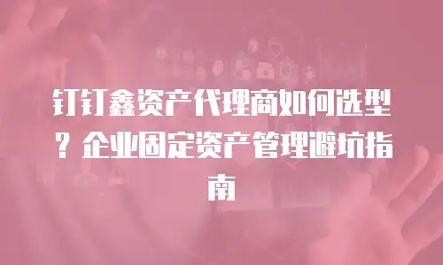 钉钉鑫资产代理商如何选型？企业固定资产管理避坑指南