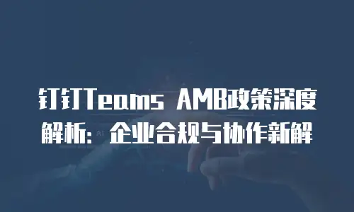 钉钉Teams AMB政策深度解析：企业合规与协作新解