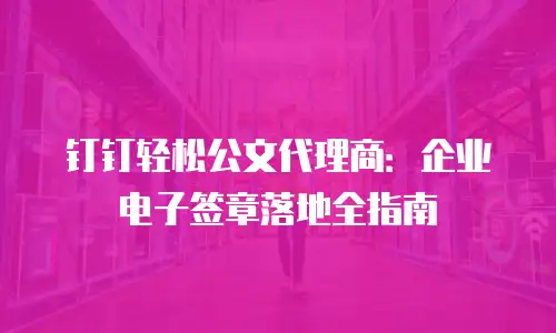 钉钉轻松公文代理商：企业电子签章落地全指南