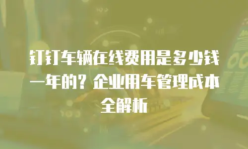钉钉车辆在线费用是多少钱一年的？企业用车管理成本全解析