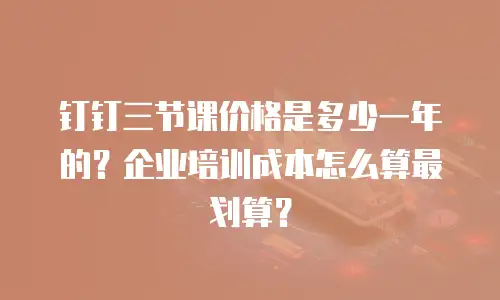 钉钉三节课价格是多少一年的？企业培训成本怎么算最划算？