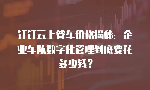 钉钉云上管车价格揭秘：企业车队数字化管理到底要花多少钱？