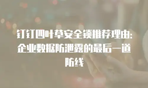 钉钉四叶草安全锁推荐理由：企业数据防泄露的最后一道防线