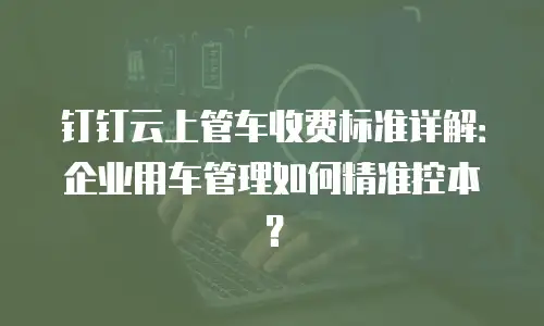 钉钉云上管车收费标准详解：企业用车管理如何精准控本？