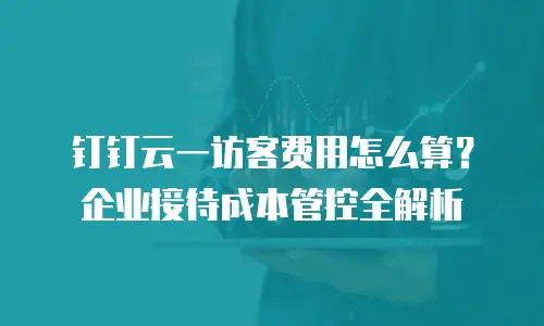 钉钉云一访客费用怎么算？企业接待成本管控全解析