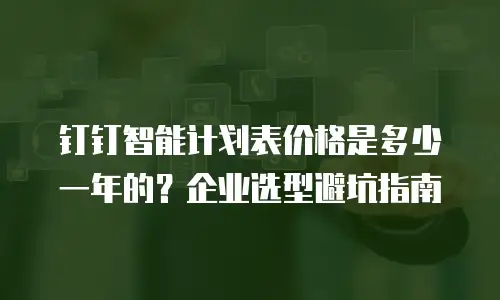 钉钉智能计划表价格是多少一年的？企业选型避坑指南